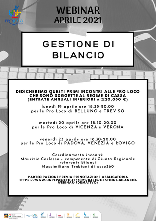 Potrebbe essere un'immagine raffigurante il seguente testo "PROLOCO D'ITALIA VEBINAR ILE 2021 GESTIONE DI BILANCIO DEDICHEREMO QUESTI PRIMI NCONTRI ALLE PRO LOCO CHE SOGGETTE REGIME CASSA (ENTRATE ANNUALI INFERIORI 220.000 lunedì 19 aprile ore 18.30-20.00 per Pro Loco di BELLUNO TREVISO martedì 20 aprile ore 18.30-20.00 per le Pro Loco di VICENZA VERONA venerdì 23 aprile ore 18.30-20.00 le Pro Loco di PADOVA, VENEZIA e ROVIGO Coordinamento incontri: Maurizio Carlesso -componentedi Giunta Regionale referente Bilanci Massimiliano Trobiani di Asso360 PARTECIPAZIONE PREVIA PRENOTAZIONE OBBLIGATORIA HTTPS://WWW.UNPLIVENE GESTIONE-BILANCIO WEBINAR-FORMATIVO"